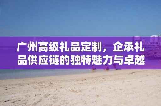 广州高级礼品定制，企承礼品供应链的独特魅力与卓越服务